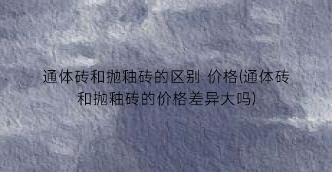 通体砖和抛釉砖的区别 价格(通体砖和抛釉砖的价格差异大吗)